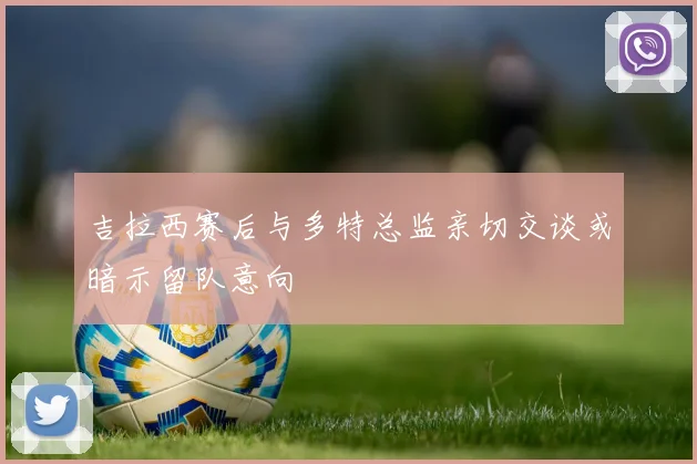 吉拉西赛后与多特总监亲切交谈或暗示留队意向