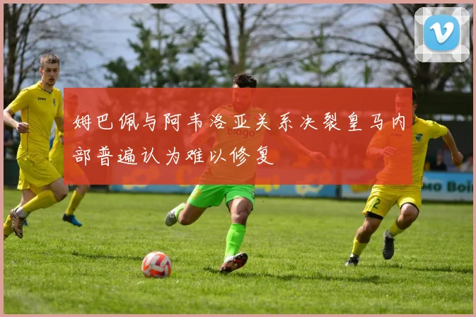 姆巴佩与阿韦洛亚关系决裂皇马内部普遍认为难以修复