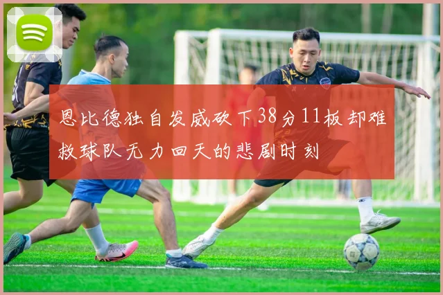 恩比德独自发威砍下38分11板却难救球队无力回天的悲剧时刻