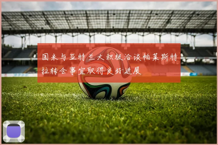 国米与亚特兰大积极洽谈帕莱斯特拉转会事宜取得良好进展