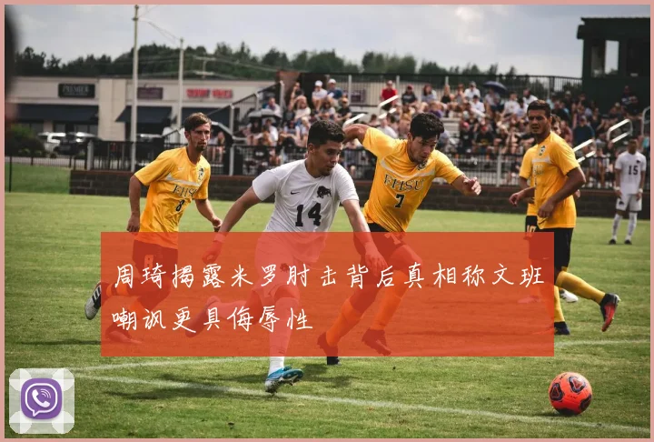 周琦揭露米罗肘击背后真相称文班嘲讽更具侮辱性