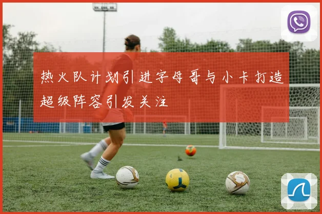 热火队计划引进字母哥与小卡打造超级阵容引发关注