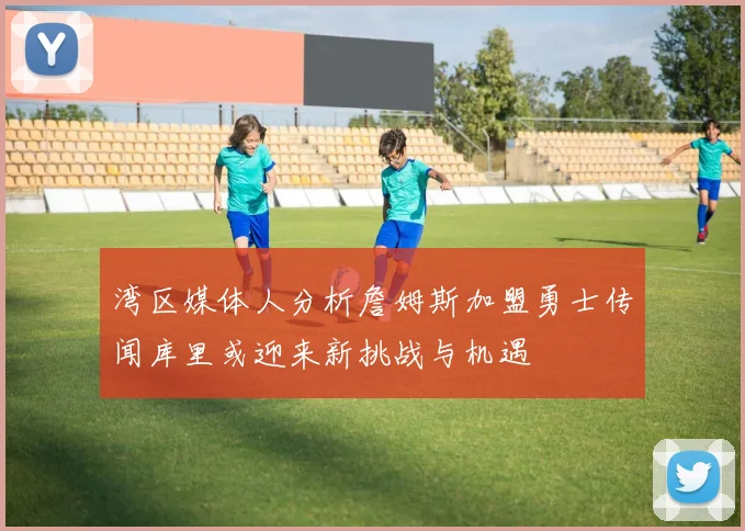 湾区媒体人分析詹姆斯加盟勇士传闻库里或迎来新挑战与机遇
