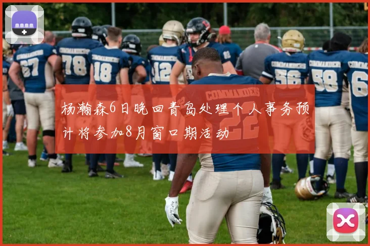 杨瀚森6日晚回青岛处理个人事务预计将参加8月窗口期活动