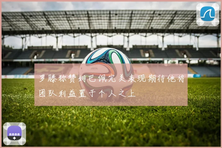 罗滕称赞姆巴佩完美表现期待他将团队利益置于个人之上