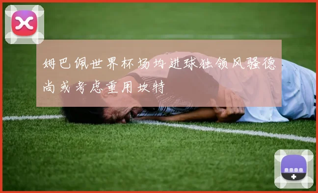 姆巴佩世界杯场均进球独领风骚德尚或考虑重用坎特