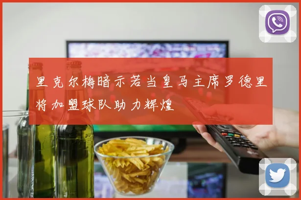 里克尔梅暗示若当皇马主席罗德里将加盟球队助力辉煌